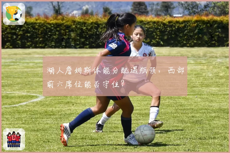 湖人詹姆斯体能分配遇瓶颈，西部前六席位能否守住？