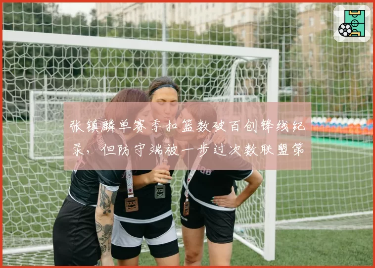 张镇麟单赛季扣篮数破百创锋线纪录，但防守端被一步过次数联盟第一