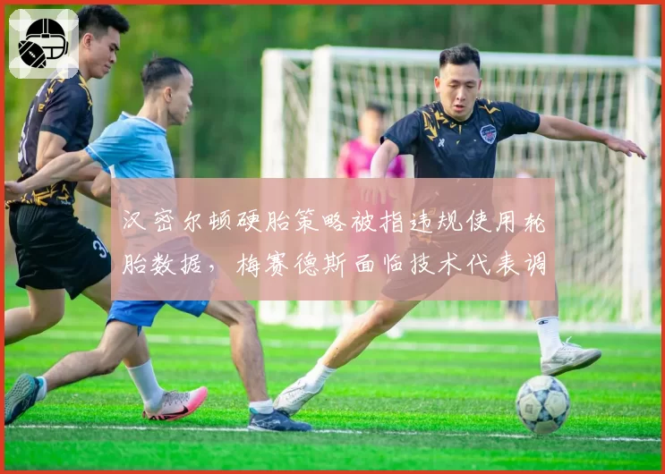 汉密尔顿硬胎策略被指违规使用轮胎数据，梅赛德斯面临技术代表调查报告