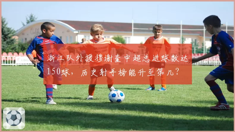 浙江队外援穆谢奎中超总进球数达150球，历史射手榜能升至第几？