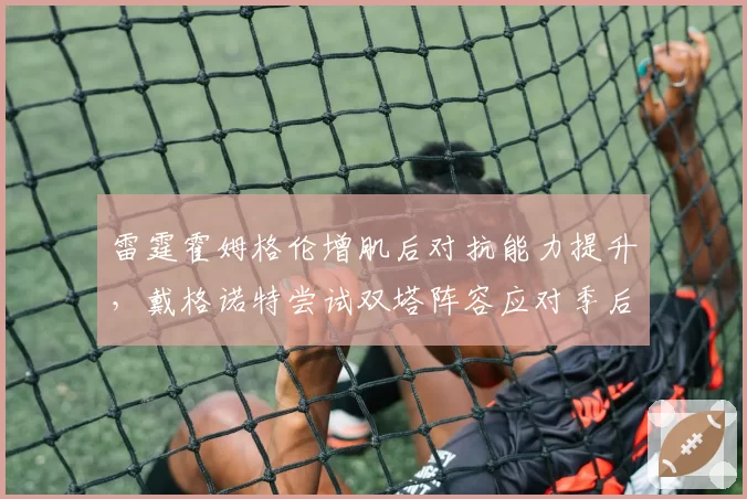 雷霆霍姆格伦增肌后对抗能力提升,戴格诺特尝试双塔阵容应对季后赛