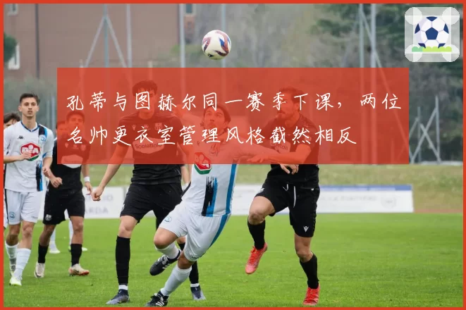 孔蒂与图赫尔同一赛季下课，两位名帅更衣室管理风格截然相反