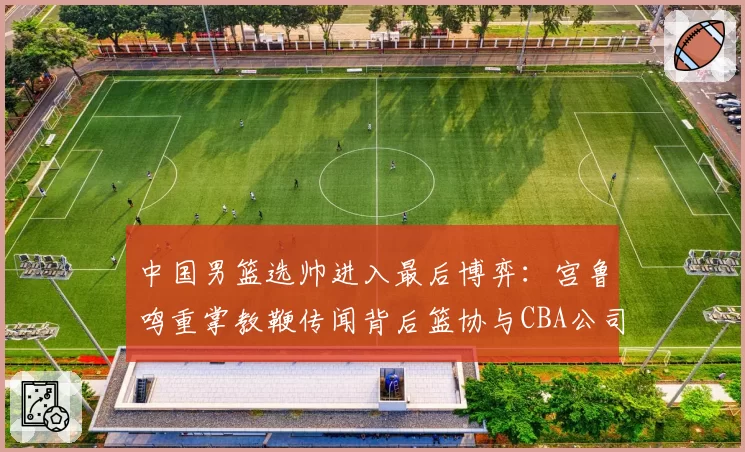 中国男篮选帅进入最后博弈：宫鲁鸣重掌教鞭传闻背后篮协与CBA公司权责边界待解，本土教练话语权提升成行业热议焦点