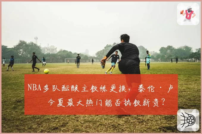 NBA多队酝酿主教练更换，泰伦·卢成今夏最大热门能否执教新贵？