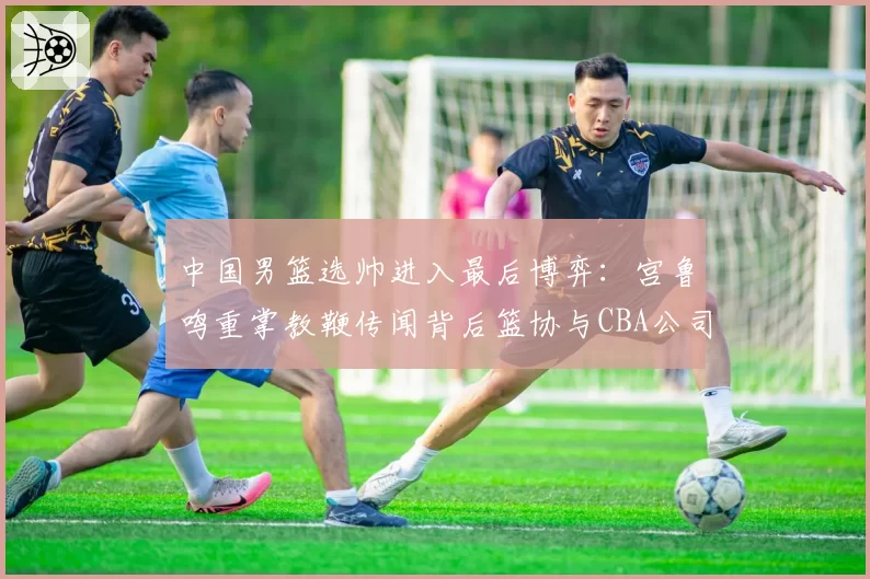 中国男篮选帅进入最后博弈：宫鲁鸣重掌教鞭传闻背后篮协与CBA公司权责边界待解，本土教练话语权提升成行业热议焦点