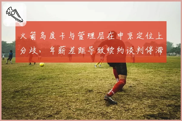 火箭乌度卡与管理层在申京定位上分歧，年薪差距导致续约谈判停滞