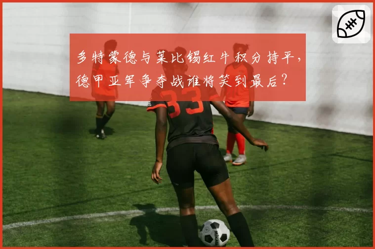多特蒙德与莱比锡红牛积分持平，德甲亚军争夺战谁将笑到最后？
