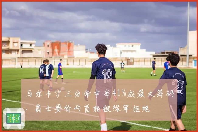 马尔卡宁三分命中率41%成最大筹码，爵士要价两首轮被绿军拒绝
