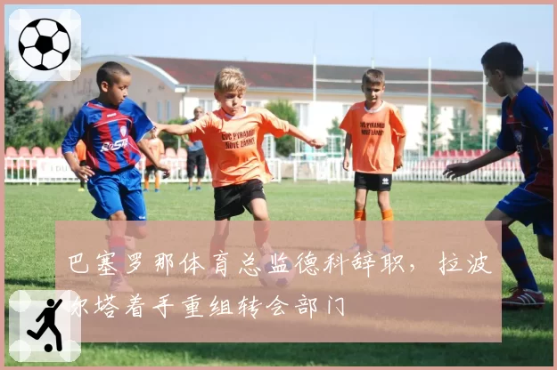 巴塞罗那体育总监德科辞职，拉波尔塔着手重组转会部门