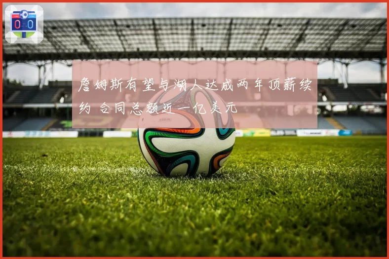 詹姆斯有望与湖人达成两年顶薪续约 合同总额近一亿美元
