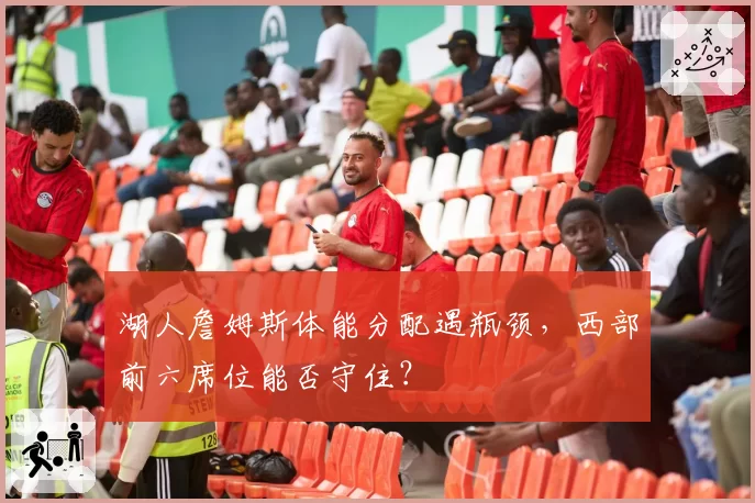 湖人詹姆斯体能分配遇瓶颈，西部前六席位能否守住？