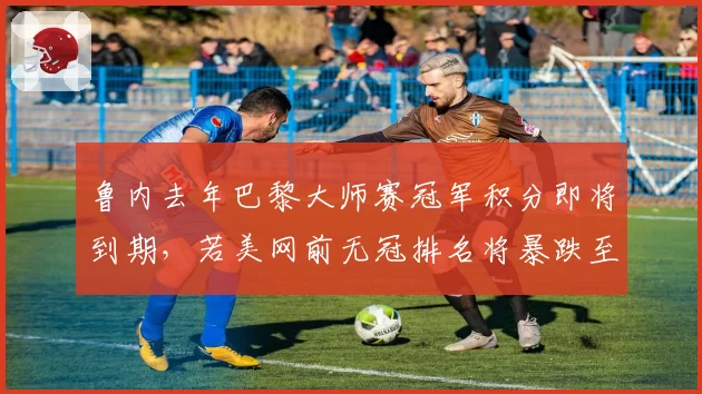 鲁内去年巴黎大师赛冠军积分即将到期，若美网前无冠排名将暴跌至二十位开外