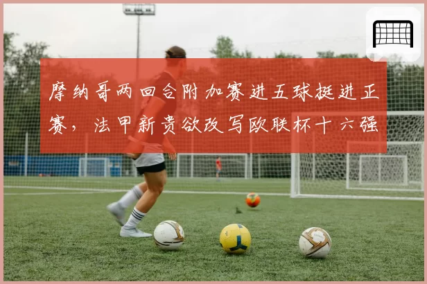 摩纳哥两回合附加赛进五球挺进正赛，法甲新贵欲改写欧联杯十六强魔咒