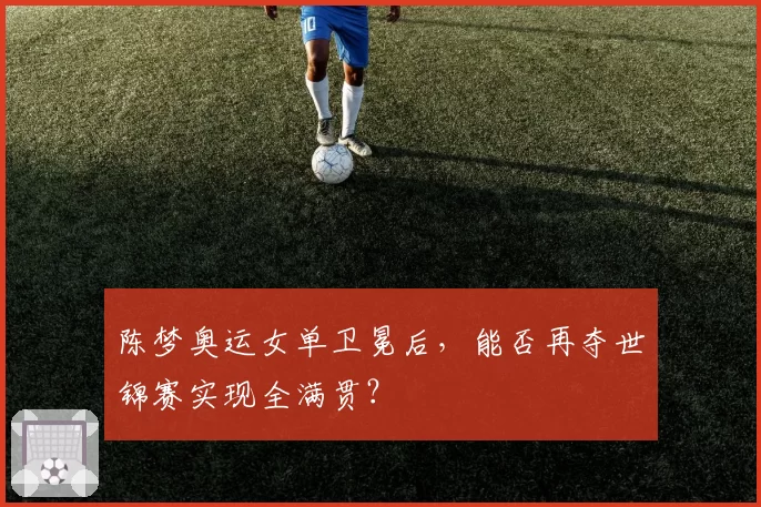 陈梦奥运女单卫冕后，能否再夺世锦赛实现全满贯？