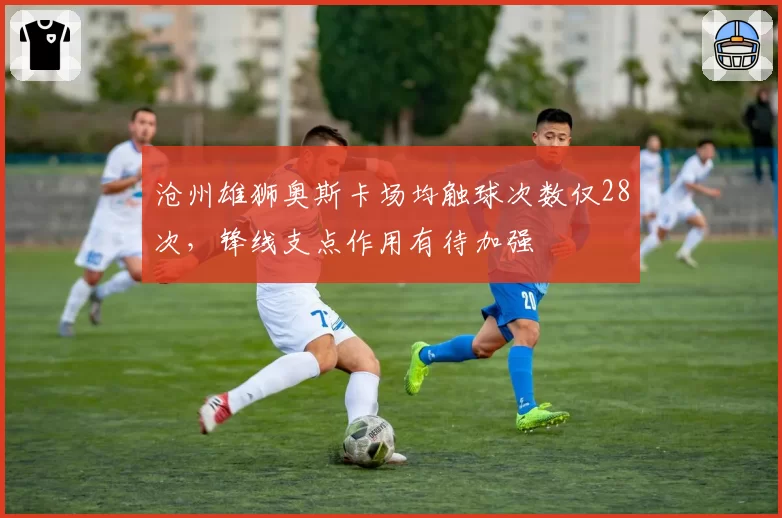 沧州雄狮奥斯卡场均触球次数仅28次,锋线支点作用有待加强