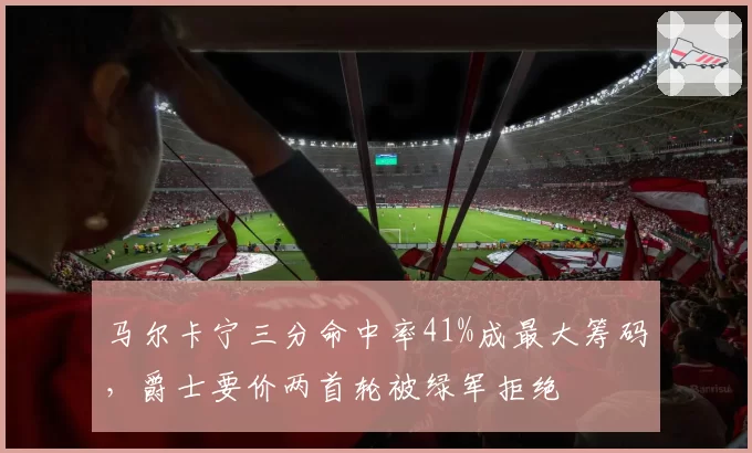 马尔卡宁三分命中率41%成最大筹码，爵士要价两首轮被绿军拒绝