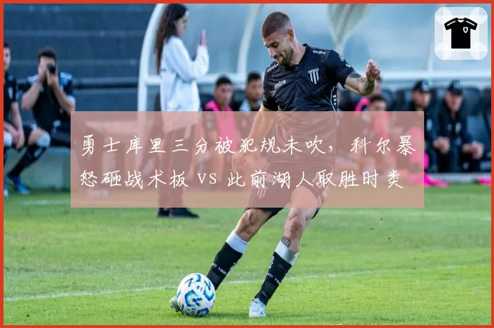 勇士库里三分被犯规未吹，科尔暴怒砸战术板 vs 此前湖人取胜时类似犯规却被吹罚