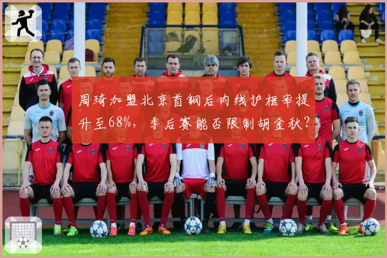 周琦加盟北京首钢后内线护框率提升至68%，季后赛能否限制胡金秋？