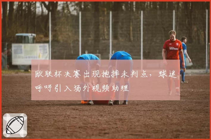 欧联杯决赛出现抱摔未判点，球迷呼吁引入场外视频助理