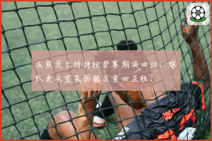 灰熊莫兰特持枪禁赛期满回归，球队更衣室氛围能否重回正轨？