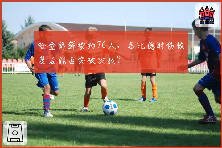 哈登降薪续约76人，恩比德肘伤恢复后能否突破次轮？