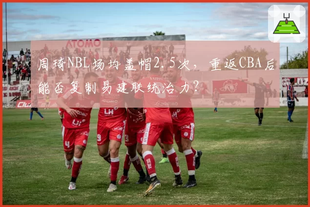 周琦NBL场均盖帽2.5次，重返CBA后能否复制易建联统治力？