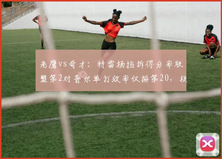 老鹰vs奇才：特雷杨挡拆得分率联盟第2对普尔单打效率仅排第20，核心差距