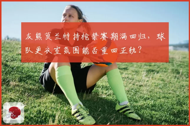 灰熊莫兰特持枪禁赛期满回归，球队更衣室氛围能否重回正轨？