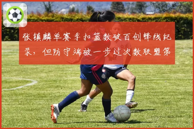 张镇麟单赛季扣篮数破百创锋线纪录，但防守端被一步过次数联盟第一